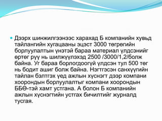 Дээрх шинжилгээнээс харахад Б компанийн хувьд

тайлангийн хугацааны эцэст 3000 төгрөгийн
борлуулалтын үнэтэй бараа материал үлдсэнийг
өртөг рүү нь шилжүүлэхэд 2500 /3000/1,2/болж
байна. Уг бараа борлогдоогүй үлдсэн тул 500 төг
нь бодит ашиг болж байна. Нэгтгэсэн санхүүгийн
тайлан бэлтгэх үед ажлын хүснэгт дээр компани
хоорондын борлуулалтыг компани хоорондын
ББӨ-тэй хамт устгана. А болон Б компанийн
ажлын хүснэгтийн устгах бичилтийг журналд
тусгая.

 