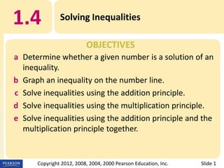 1.4

Solving Inequalities
OBJECTIVES

a Determine whether a given number is a solution of an
inequality.
b Graph an inequality on the number line.
c Solve inequalities using the addition principle.
d Solve inequalities using the multiplication principle.
e Solve inequalities using the addition principle and the
multiplication principle together.

Copyright 2012, 2008, 2004, 2000 Pearson Education, Inc.

Slide 1

 