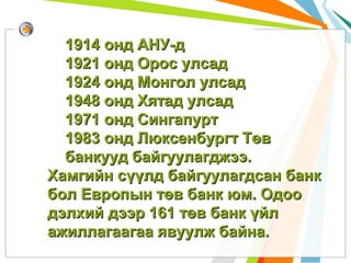 1914 онд АНУ-д
1921 онд Орос улсад
1924 онд Монгол улсад
1948 онд Хятад улсад
1971 онд Сингапурт
1983 онд Люксенбургт Төв
банкууд байгуулагджээ.
Хамгийн сүүлд байгуулагдсан банк
бол Европын төв банк юм. Одоо
дэлхий дээр 161 төв банк үйл
ажиллагаагаа явуулж байна.

 