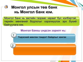 Монгол улсын төв банк
нь Монгол банк юм.
Монгол банк нь засгийн газраас хараат бус хэлбэртэй,
төрийн мөнгөний бодлогыг хэрэгжүүлэх эрх бүхий
байгуулага юм.
Монгол банкы үндсэн зорилт нь:
1

2

Үндэсний мөнгөн тэмдэгт байдлыг хангах

 