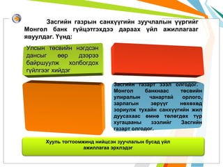 Засгийн газрын санхүүгийн зуучлалын үүргийг
Монгол банк гүйцэтгэхдээ дараах үйл ажиллагааг
явуулдаг. Үүнд:
Улсын төсвийн нэгдсэн
дансыг
өөр
дээрээ
байршуулж
холбогдох
гүйлгээг хийдэг
Засгийн газарт зээл олгодог.
Монгол
банкнаас
төсвийн
улиралын
чанартай
орлого,
зарлагын
зөрүүг
нөхөхөд
зориулж тухайн санхүүгийн жил
дуусахаас өмнө төлөгдөх түр
хугацааны
зээлийг
Засгийн
газарт олгодог.
Хууль тогтоомжинд нийцсэн зуучлалын бусад үйл
ажиллагаа эрхлэдэг

 