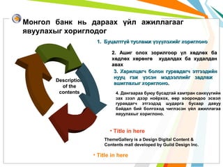 Монгол банк нь дараах үйл ажиллагааг
явуулахыг хориглодог
1. Буцалтгүй тусламж үзүүлэхийг хориглоно

Description
of the
contents

2. Ашиг олох зорилгоор үл хөдлөх ба
хөдлөх хөрөнгө худалдах ба худалдан
авах
3. Харилцагч болон гуравдагч этгээдийн
нууц гэж үзсэн мэдээллийг задлаж
ашиглахыг хориглоно.
4. Дангаараа буюу бусадтай хамтран санхүүгийн
зах зээл дээр ноёрхох, өөр хоорондоо эсвэл
гуравдагч этгээдэд шударга бусаар давуу
байдал бий болгоход чиглэсэн үйл ажиллагаа
явуулахыг хориглоно.

• Title in here
ThemeGallery is a Design Digital Content &
Contents mall developed by Guild Design Inc.

• Title in here

 