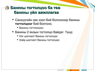 Банкны тогтолцоо ба төв
банкны үйл ажиллагаа
 Санхүүгийн зах зээл бий болсоноор банкны
тогтолцоог бий болгоно.
 Банкны тогтлолцоо:

 Банкны 2 янзын тогтолцо байдаг. Үүнд:
 Нэг шатлалт банкны тогтолцоо
 Хоёр шатлалт банкны тогтолцоо

 