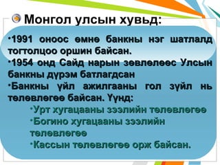Монгол улсын хувьд:
•1991 оноос өмнө банкны нэг шатлалд
тогтолцоо оршин байсан.
•1954 онд Сайд нарын зөвлөлөөс Улсын
банкны дүрэм батлагдсан
•Банкны үйл ажилгааны гол зүйл нь
төлөвлөгөө байсан. Үүнд:
•Урт хугацааны зээлийн төлөвлөгөө
•Богино хугацааны зээлийн
төлөвлөгөө
•Кассын төлөвлөгөө орж байсан.

 