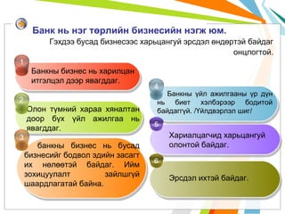 Банк нь нэг төрлийн бизнесийн нэгж юм.
Гэхдээ бусад бизнесээс харьцангуй эрсдэл өндөртэй байдаг
онцлогтой.
1

Банкны бизнес нь харилцан
итгэлцэл дээр явагддаг.
2

Олон түмний хараа хяналтан
доор бүх үйл ажилгаа нь
явагддаг.
3

банкны бизнес нь бусад
бизнесийг бодвол эдийн засагт
их нөлөөтэй байдаг. Ийм
зохицуулалт
зайлшгүй
шаардлагатай байна.

4

Банкны үйл ажилгааны үр дүн
нь биет хэлбэрээр бодитой
байдаггүй. /Үйлдвэрлэл шиг/

5

Хариалцагчид харьцангуй
олонтой байдаг.
6

Эрсдэл ихтэй байдаг.

 