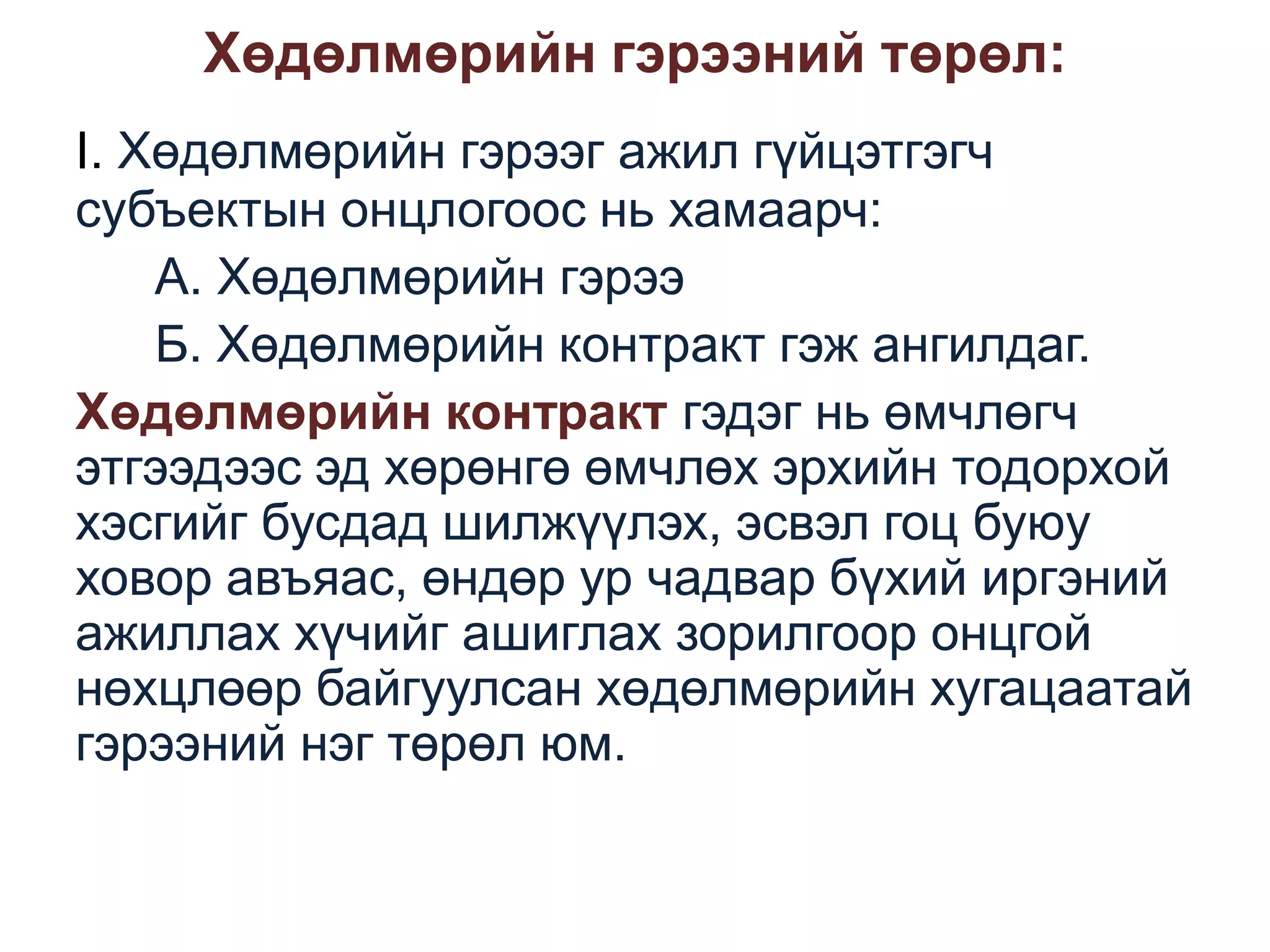 Хөдөлмөрийн гэрээний төрөл:
I. Хөдөлмөрийн гэрээг ажил гүйцэтгэгч
субъектын онцлогоос нь хамаарч:
А. Хөдөлмөрийн гэрээ
Б. Хөдөлмөрийн контракт гэж ангилдаг.
Хөдөлмөрийн контракт гэдэг нь өмчлөгч
этгээдээс эд хөрөнгө өмчлөх эрхийн тодорхой
хэсгийг бусдад шилжүүлэх, эсвэл гоц буюу
ховор авъяас, өндөр ур чадвар бүхий иргэний
ажиллах хүчийг ашиглах зорилгоор онцгой
нөхцлөөр байгуулсан хөдөлмөрийн хугацаатай
гэрээний нэг төрөл юм.

 