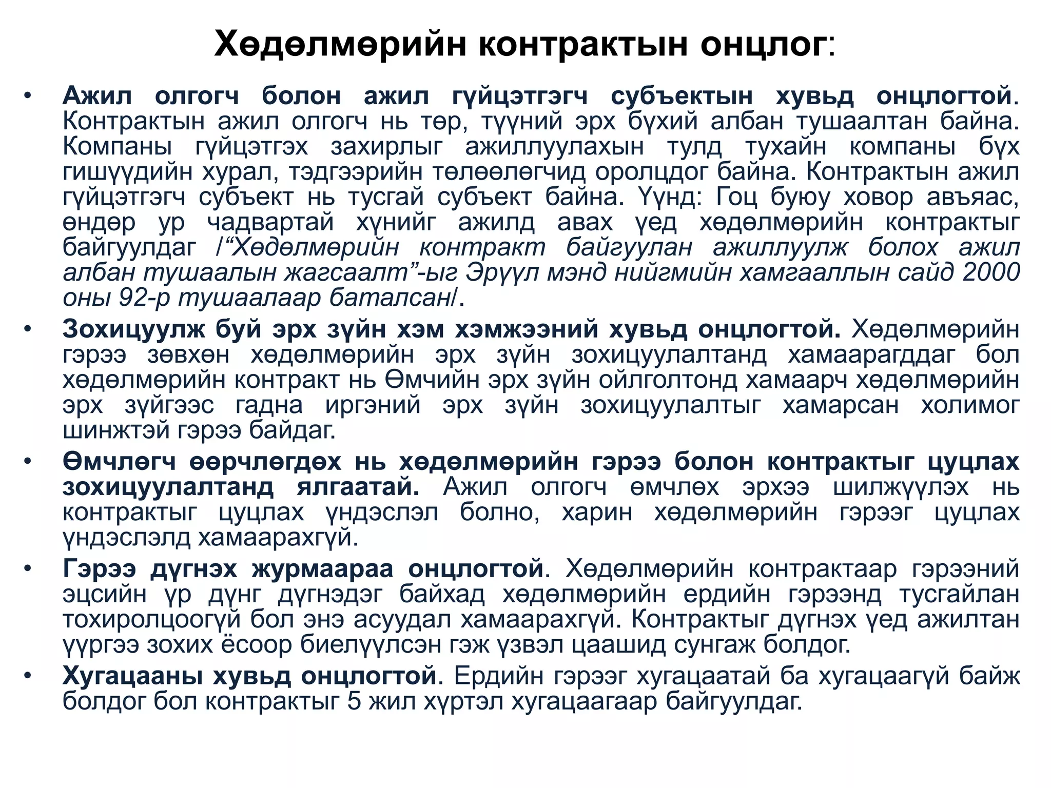 Хөдөлмөрийн контрактын онцлог:
•

•

•

•

•

Ажил олгогч болон ажил гүйцэтгэгч субъектын хувьд онцлогтой.
Контрактын ажил олгогч нь төр, түүний эрх бүхий албан тушаалтан байна.
Компаны гүйцэтгэх захирлыг ажиллуулахын тулд тухайн компаны бүх
гишүүдийн хурал, тэдгээрийн төлөөлөгчид оролцдог байна. Контрактын ажил
гүйцэтгэгч субъект нь тусгай субъект байна. Үүнд: Гоц буюу ховор авъяас,
өндөр ур чадвартай хүнийг ажилд авах үед хөдөлмөрийн контрактыг
байгуулдаг /“Хөдөлмөрийн контракт байгуулан ажиллуулж болох ажил
албан тушаалын жагсаалт”-ыг Эрүүл мэнд нийгмийн хамгааллын сайд 2000
оны 92-р тушаалаар баталсан/.
Зохицуулж буй эрх зүйн хэм хэмжээний хувьд онцлогтой. Хөдөлмөрийн
гэрээ зөвхөн хөдөлмөрийн эрх зүйн зохицуулалтанд хамаарагддаг бол
хөдөлмөрийн контракт нь Өмчийн эрх зүйн ойлголтонд хамаарч хөдөлмөрийн
эрх зүйгээс гадна иргэний эрх зүйн зохицуулалтыг хамарсан холимог
шинжтэй гэрээ байдаг.
Өмчлөгч өөрчлөгдөх нь хөдөлмөрийн гэрээ болон контрактыг цуцлах
зохицуулалтанд ялгаатай. Ажил олгогч өмчлөх эрхээ шилжүүлэх нь
контрактыг цуцлах үндэслэл болно, харин хөдөлмөрийн гэрээг цуцлах
үндэслэлд хамаарахгүй.
Гэрээ дүгнэх журмаараа онцлогтой. Хөдөлмөрийн контрактаар гэрээний
эцсийн үр дүнг дүгнэдэг байхад хөдөлмөрийн ердийн гэрээнд тусгайлан
тохиролцоогүй бол энэ асуудал хамаарахгүй. Контрактыг дүгнэх үед ажилтан
үүргээ зохих ѐсоор биелүүлсэн гэж үзвэл цаашид сунгаж болдог.
Хугацааны хувьд онцлогтой. Ердийн гэрээг хугацаатай ба хугацаагүй байж
болдог бол контрактыг 5 жил хүртэл хугацаагаар байгуулдаг.

 