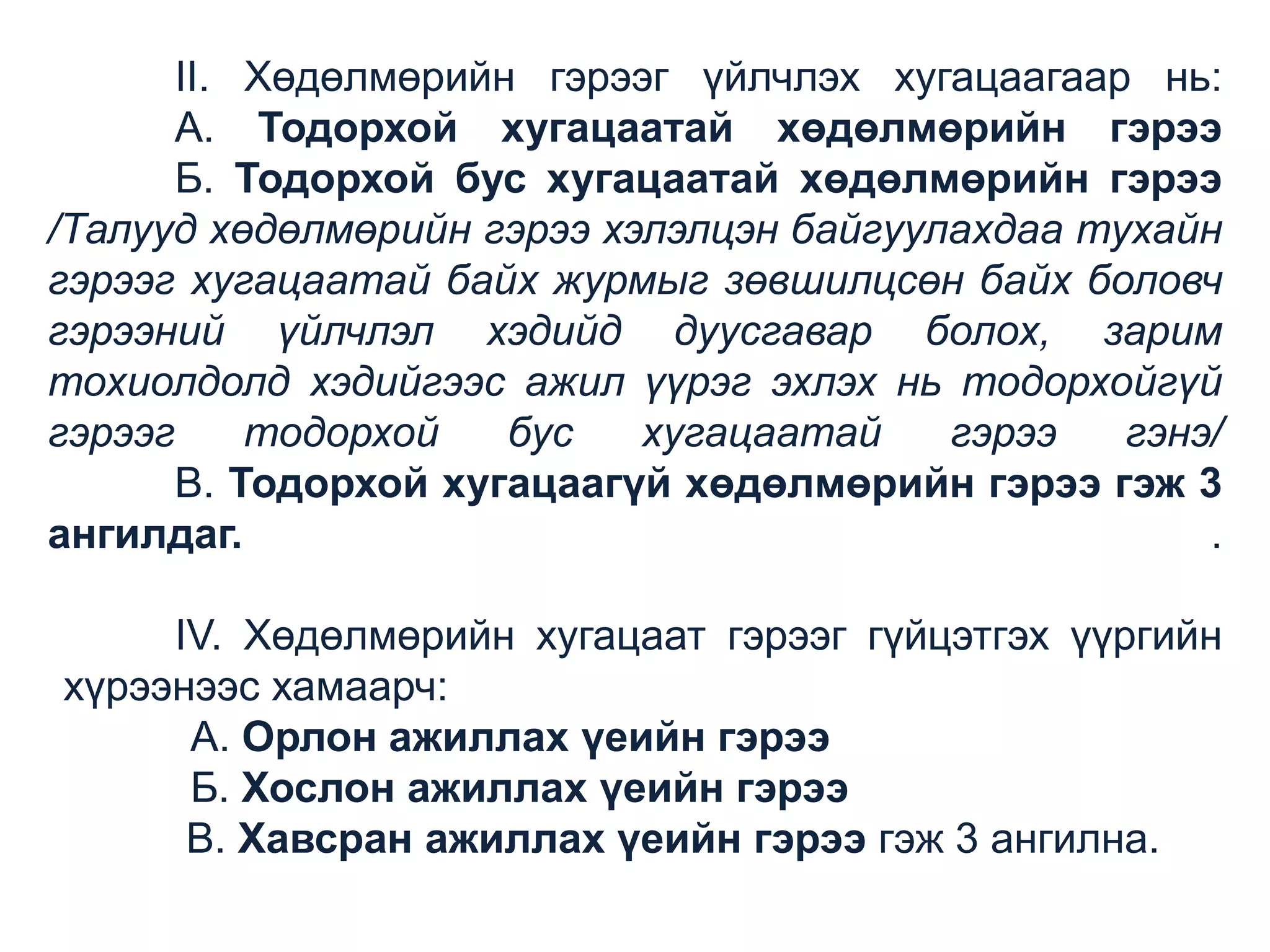 II. Хөдөлмөрийн гэрээг үйлчлэх хугацаагаар нь:
А. Тодорхой хугацаатай хөдөлмөрийн гэрээ
Б. Тодорхой бус хугацаатай хөдөлмөрийн гэрээ
/Талууд хөдөлмөрийн гэрээ хэлэлцэн байгуулахдаа тухайн
гэрээг хугацаатай байх журмыг зөвшилцсөн байх боловч
гэрээний үйлчлэл хэдийд дуусгавар болох, зарим
тохиолдолд хэдийгээс ажил үүрэг эхлэх нь тодорхойгүй
гэрээг
тодорхой
бус
хугацаатай
гэрээ
гэнэ/
В. Тодорхой хугацаагүй хөдөлмөрийн гэрээ гэж 3
ангилдаг.
.
IV. Хөдөлмөрийн хугацаат гэрээг гүйцэтгэх үүргийн
хүрээнээс хамаарч:
А. Орлон ажиллах үеийн гэрээ
Б. Хослон ажиллах үеийн гэрээ
В. Хавсран ажиллах үеийн гэрээ гэж 3 ангилна.

 