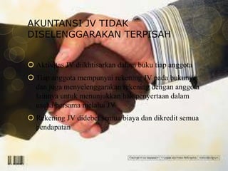 AKUNTANSI JV TIDAK
DISELENGGARAKAN TERPISAH
 Aktivitas JV diikhtisarkan dalam buku tiap anggota
 Tiap anggota mempunyai rekening JV pada bukunya
dan juga menyelenggarakan rekening dengan anggota
lainnya untuk menunjukkan hak penyertaan dalam
usaha bersama melalui JV
 Rekening JV didebet semua biaya dan dikredit semua
pendapatan

 