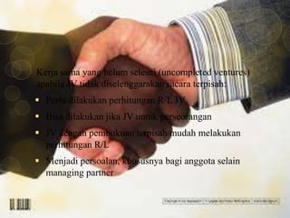 Kerja sama yang belum selesai (uncompleted ventures)
apabila JV tidak diselenggarakan sacara terpisah:
 Perlu dilakukan perhitungan R/L JV
 Bisa dilakukan jika JV untuk perseorangan
 JV dengan pembukuan terpisah mudah melakukan
perhitungan R/L
 Menjadi persoalan, khususnya bagi anggota selain
managing partner

 