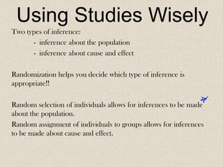 Using Studies Wisely
Two types of inference:
- inference about the population
- inference about cause and effect
Randomization helps you decide which type of inference is
appropriate!!
Random selection of individuals allows for inferences to be made
about the population.
Random assignment of individuals to groups allows for inferences
to be made about cause and effect.

 