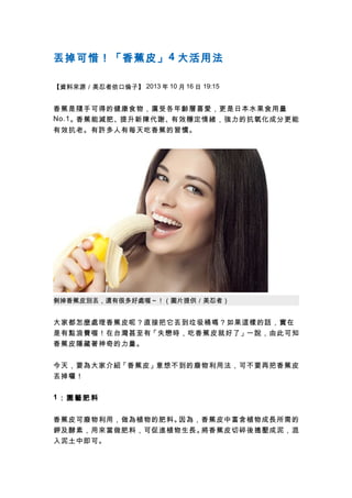 丟掉可惜！「香蕉皮」 4 大活用法
【資料來源／美忍者依口倫子】 2013 年 10 月 16 日 19:15

香蕉是隨手可得的健康食物，廣受各年齡層喜愛，更是日本水果食用量
No.1 。香蕉能減肥、提升新陳代謝、有效穩定情緒，強力的抗氧化成分更能
有效抗老。有許多人有每天吃香蕉的習慣。

剝掉香蕉皮別丟，還有很多好處喔～！（圖片提供／美忍者）

大家都怎麼處理香蕉皮呢？直接把它丟到垃圾桶嗎？如果這樣的話，實在
是有點浪費喔！在台灣甚至有「失戀時，吃香蕉皮就好了」一說，由此可知
香蕉皮隱藏著神奇的力量。
今天，要為大家介紹「香蕉皮」意想不到的廢物利用法，可不要再把香蕉皮
丟掉囉！
1：園藝肥料
香蕉皮可廢物利用，做為植物的肥料。
因為，香蕉皮中富含植物成長所需的
鉀及酵素，用來當做肥料，可促進植物生長。
將香蕉皮切碎後搗壓成泥，混
入泥土中即可。

 