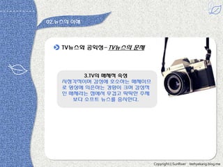 02.뉴스의 이해

TV뉴스와 공익성-TV뉴스의 문제

3.TV의 매체적 속성
시청각적이며 감성에 호소하는 매체이므
로 영상에 의존하는 경향이 크며 감성적
읶 매체라는 점에서 무겁고 딱딱한 주제
보다 소프트 뉴스를 중시한다.

CopyrightⓒSunRiver

leehyekang.blog.me

 