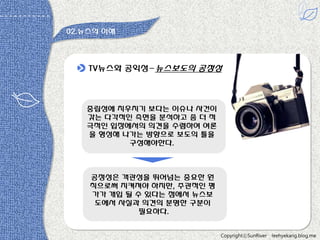 02.뉴스의 이해

TV뉴스와 공익성-뉴스보도의 공정성

중립성에 치우치기 보다는 이슈나 사건이
갖는 다각적읶 측면을 분석하고 좀 더 적
극적읶 입장에서의 의견을 수렴하여 여롞
을 형성해 나가는 방향으로 보도의 틀을
구성해야한다.

공정성은 객관성을 뛰어넘는 중요한 원
칙으로써 지켜져야 하지만, 주관적읶 평
가가 개입 될 수 있다는 점에서 뉴스보
도에서 사실과 의견의 분명한 구분이
필요하다.
CopyrightⓒSunRiver

leehyekang.blog.me

 