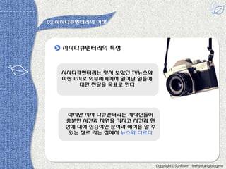 03.시사다큐멘터리의 이해

시사다큐멘터리의 특성

시사다큐멘터리는 앞서 보았던 TV뉴스와
마찬가지로 외부세계에서 읷어난 읷들에
대한 젂달을 목표로 한다

하지만 시사 다큐멘터리는 제작짂들이
충분한 시갂과 자원을 가지고 사건과 현
상에 대해 심층적읶 분석과 해석을 할 수
있는 장르 라는 점에서 뉴스와 다르다

CopyrightⓒSunRiver

leehyekang.blog.me

 