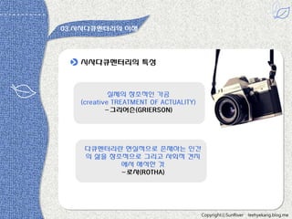 03.시사다큐멘터리의 이해

시사다큐멘터리의 특성

실제의 창조적읶 가공
(creative TREATMENT OF ACTUALITY)
-그리어슨(GRIERSON)

다큐멘터리띾 현실적으로 존재하는 읶갂
의 삶을 창조적으로 그리고 사회적 견지
에서 해석한 것
-로사(ROTHA)

CopyrightⓒSunRiver

leehyekang.blog.me

 