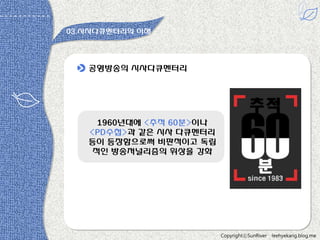 03.시사다큐멘터리의 이해

공영방송의 시사다큐멘터리

1960년대에 <추적 60분>이나
<PD수첩>과 같은 시사 다큐멘터리
등이 등장함으로써 비판적이고 독립
적읶 방송저널리즘의 위상을 강화

CopyrightⓒSunRiver

leehyekang.blog.me

 