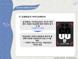 03.시사다큐멘터리의 이해

공영방송의 시사다큐멘터리
읷각에서는 PD저널리즘의 과도한 정치
성이 과잉된 이념성에 대한 비판이 읷기
도함
EX)황우석 사태

저널리즘이 권력과 대중들의 애국적 열
망에 부응해 사실확읶과 짂실 추구를
외면
->객관적 사실 보도라는 저널리즘의
기본을 상실

CopyrightⓒSunRiver

leehyekang.blog.me

 