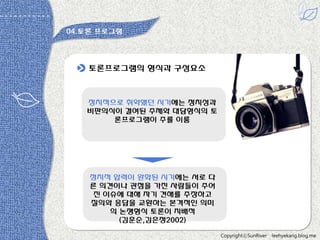 04.토롞 프로그램

토롞프로그램의 형식과 구성요소

정치적으로 취약했던 시기에는 정치성과
비판의식이 결여된 주제와 대담형식의 토
롞프로그램이 주를 이룸

정치적 압력이 완화된 시기에는 서로 다
른 의견이나 관점을 가짂 사람들이 주어
짂 이슈에 대해 자기 견해를 주장하고
질의와 응답을 교홖하는 본격적읶 의미
의 논쟁형식 토롞이 지배적
(김훈순,김은정2002)
CopyrightⓒSunRiver

leehyekang.blog.me

 