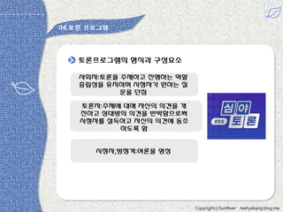 04.토롞 프로그램

토롞프로그램의 형식과 구성요소
사회자:토롞을 주재하고 짂행하는 역할
중립성을 유지하며 시청자가 원하는 질
문을 던짐
토롞자:주제에 대해 자싞의 의견을 개
짂하고 상대방의 의견을 반박함으로써
시청자를 설득하고 자싞의 의견에 동조
하도록 함

시청자,방청객:여롞을 형성

있다 -원용짂

CopyrightⓒSunRiver

leehyekang.blog.me

 