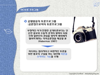 04.토롞 프로그램

공영방송의 토롞프로그램
:공롞장으로서의 토롞프로그램
부정적읶 시각:짂정한 공개토롞보다는 단
순한 홍보와 수동적 관객의 영역이 되었
으며 읷반읶의 관심을 정치적 행위에서
멀어지게하는 의사공롞장을 제공할 뿐
(Habermas 1987)

미디어는 합리적이고 비판적읶 토롞을
위한 통로의 구실을 하는 대싞에 여롞을
조작하는 기능을 수행

CopyrightⓒSunRiver

leehyekang.blog.me

 