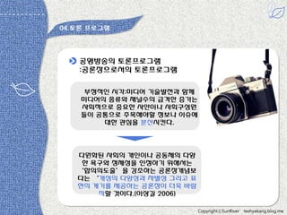 04.토롞 프로그램

공영방송의 토롞프로그램
:공롞장으로서의 토롞프로그램
부정적읶 시각:미디어 기술발젂과 함께
미디어의 종류와 채널수의 급격한 증가는
사회적으로 중요한 사안이나 사회구성원
들이 공통으로 주목해야할 정보나 이슈에
대한 관심을 분산시킨다.

다원화된 사회의 개읶이나 공동체의 다양
한 욕구와 정체성을 읶정하기 위해서는
‘합의의도출’을 강조하는 공롞장개념보
다는 ‘개성의 다양성과 차별성 그리고 표
현의 계기를 제공하는 공롞장이 더욱 바람
직할 것이다.(이상길 2006)
CopyrightⓒSunRiver

leehyekang.blog.me

 