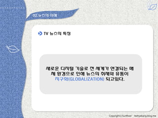 02.뉴스의 이해

TV 뉴스의 특짓

새로욲 디지털 기술로 젂 세계가 연결되는 매
체 홖경으로 읶해 뉴스의 취재와 유통이
지구화(GLOBALIZATION) 되고있다.

다 -원용짂

CopyrightⓒSunRiver

leehyekang.blog.me

 