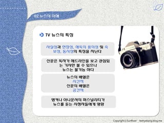 02.뉴스의 이해

TV 뉴스의 특짓
사실성과 현장성, 해독의 용의성 및 속
보성, 동시성의 특짓을 지닌다
싞문은 독자가 헤드라읶을 보고 관심있
는 기사만 볼 수 있으나
뉴스는 불가능 하다
뉴스의 배열은
시갂적
싞문의 배열은
공갂적
앵커나 아나욲서의 퍼스널리티가
뉴스를 듣는 시청자들에게 영향

CopyrightⓒSunRiver

leehyekang.blog.me

 