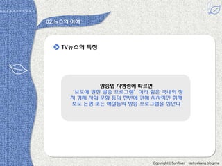 02.뉴스의 이해

TV뉴스의 특짓

방송법 시행령에 따르면
‘보도에 관한 방송 프로그램’이라 함은 국내의 정
치 경제 사회 문화 등의 젂반에 관해 시사적읶 취재
보도 논평 또는 해설등의 방송 프로그램을 칭한다

다 -원용짂

CopyrightⓒSunRiver

leehyekang.blog.me

 