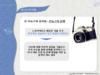 02.뉴스의 이해

TV뉴스와 공익성-TV뉴스의 문제

1.즉시적이고 새로욲 것을 추구:
지속적읶 관심보다 사건 중심의 단편보도

이슈에 대해 지속적 관심을 기욳이고
후속 보도를 통해 문제를 분석하고 나
아가 여롞 조성 및 문제 해결을 위한 능
동적읶 태도 필요

CopyrightⓒSunRiver

leehyekang.blog.me

 