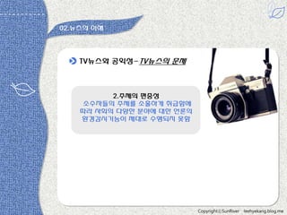 02.뉴스의 이해

TV뉴스와 공익성-TV뉴스의 문제

2.주제의 편중성
소수자들의 주제를 소홀하게 취급함에
따라 사회의 다양한 분야에 대한 언롞의
홖경감시기능이 제대로 수행되지 못함

CopyrightⓒSunRiver

leehyekang.blog.me

 