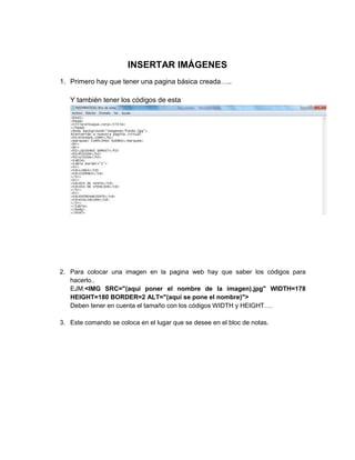 INSERTAR IMÁGENES
1. Primero hay que tener una pagina básica creada…..
Y también tener los códigos de esta
2. Para colocar una imagen en la pagina web hay que saber los códigos para
hacerlo..
EJM:<IMG SRC="(aqui poner el nombre de la imagen).jpg" WIDTH=178
HEIGHT=180 BORDER=2 ALT="(aquí se pone el nombre)">
Deben tener en cuenta el tamaño con los códigos WIDTH y HEIGHT….
3. Este comando se coloca en el lugar que se desee en el bloc de notas.