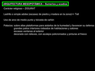 ARQUITECTURA MESOPOTÁMICA – Sumerios y acadios
Carácter religioso – ZIGURAT
Ladrillo o simple adobe (escasez de piedra y madera en la zona)=> Tell
Uso de arco de medio punto y bóveda de cañón
Palacios: sobre altas plataformas para aislarlos de la humedad y favorecer su defensa
grandes patios interiores rodeados de habitaciones y salones
escasas ventanas al exterior
decorado con relieves, con azulejos policromados y pinturas al fresco

 