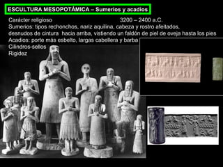 ESCULTURA MESOPOTÁMICA – Sumerios y acadios
Carácter religioso
3200 – 2400 a.C.
Sumerios: tipos rechonchos, nariz aquilina, cabeza y rostro afeitados,
desnudos de cintura hacia arriba, vistiendo un faldón de piel de oveja hasta los pies
Acadios: porte más esbelto, largas cabellera y barba
Cilindros-sellos
Rigidez

 