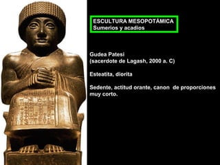 ESCULTURA MESOPOTÁMICA
Sumerios y acadios

Gudea Patesi
(sacerdote de Lagash, 2000 a. C)
Esteatita, diorita
Sedente, actitud orante, canon de proporciones
muy corto.

 