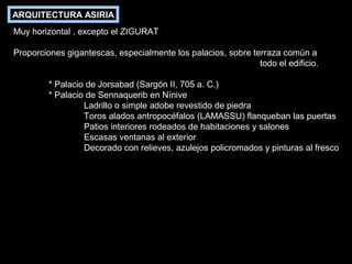 ARQUITECTURA ASIRIA
Muy horizontal , excepto el ZIGURAT
Proporciones gigantescas, especialmente los palacios, sobre terraza común a
todo el edificio.
* Palacio de Jorsabad (Sargón II, 705 a. C.)
* Palacio de Sennaquerib en Nínive
Ladrillo o simple adobe revestido de piedra
Toros alados antropocéfalos (LAMASSU) flanqueban las puertas
Patios interiores rodeados de habitaciones y salones
Escasas ventanas al exterior
Decorado con relieves, azulejos policromados y pinturas al fresco

 