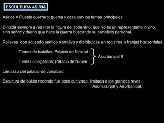 ESCULTURA ASIRIA
Asirios = Pueblo guerrero: guerra y caza son los temas principales
Dirigida siempre a resaltar la figura del soberano, que no es un representante divino,
sino señor y dueño que hace la guerra buscando su beneficio personal.
Relieves con acusado sentido narrativo y distribuidas en registros o franjas horizontales.
Temas de batallas: Palacio de Nimrud
Asurbanipal II
Temas cinegéticos: Palacio de Nínive
Lamassu del palacio de Jorsabad
Escultura de buklto redondo fue poco cultivada, limitada a los grandes reyes
Asurnasirpal y Asurbanipal.

 