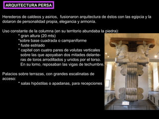 ARQUITECTURA PERSA
Herederos de caldeos y asirios, fusionaron arquitectura de éstos con las egipcia y la
dotaron de personalidad propia, elegancia y armonía.
Uso constante de la columna (en su territorio abundaba la piedra):
* gran altura (20 mts)
*sobre base cuadrada o campaniforme
* fuste estriado
* capitel con cuatro pares de volutas verticales
sobre las que apoyaban dos mitades delanteras de toros arrodillados y unidos por el torso.
En su lomo, reposaban las vigas de techumbre.
Palacios sobre terrazas, con grandes escalinatas de
acceso:
* salas hipóstilas o apadanas, para recepciones

 