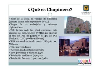 ¿ Qué es Chapinero?
Sede de la Bolsa de Valores de Colombia
(tercera banca más importante de AL)
Lugar de 22 embajadas y misiones
diplomáticas.
Allí tienen sede las 1005 empresas más
grandes del país, 30.000 PYMES que aportan
el 51% del PIB de Ip
Bogotá y el 14% del PIB
Nacional. (USD 50.680 millones)
PIB Nacional estimado 2012: USD 362.000
Millones
(60) universidades
Accesibilidad a internet de 95%
70% pertenece a estratos 4,5,6
Población residente: (136.371)
Población flotante (1.500.000)/día

 