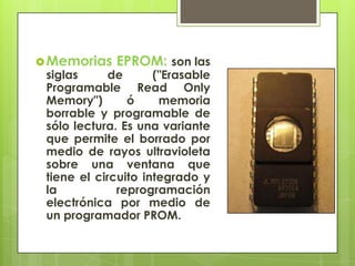  Memorias

EPROM: son las

siglas
de
("Erasable
Programable Read Only
Memory")
ó
memoria
borrable y programable de
sólo lectura. Es una variante
que permite el borrado por
medio de rayos ultravioleta
sobre una ventana que
tiene el circuito integrado y
la
reprogramación
electrónica por medio de
un programador PROM.

 
