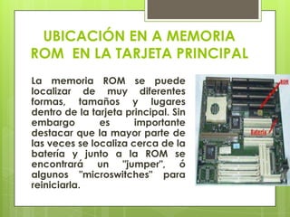 UBICACIÓN EN A MEMORIA
ROM EN LA TARJETA PRINCIPAL
La memoria ROM se puede
localizar de muy diferentes
formas, tamaños y lugares
dentro de la tarjeta principal. Sin
embargo
es
importante
destacar que la mayor parte de
las veces se localiza cerca de la
batería y junto a la ROM se
encontrará un "jumper", ó
algunos "microswitches" para
reiniciarla.

 