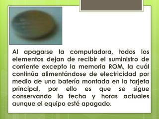 Al apagarse la computadora, todos los
elementos dejan de recibir el suministro de
corriente excepto la memoria ROM, la cuál
continúa alimentándose de electricidad por
medio de una batería montada en la tarjeta
principal, por ello es que se sigue
conservando la fecha y horas actuales
aunque el equipo esté apagado.

 