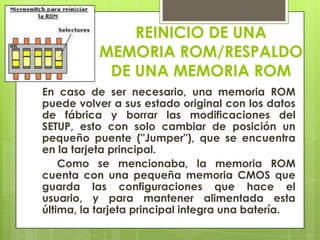 REINICIO DE UNA
MEMORIA ROM/RESPALDO
DE UNA MEMORIA ROM
En caso de ser necesario, una memoria ROM
puede volver a sus estado original con los datos
de fábrica y borrar las modificaciones del
SETUP, esto con solo cambiar de posición un
pequeño puente ("Jumper"), que se encuentra
en la tarjeta principal.
Como se mencionaba, la memoria ROM
cuenta con una pequeña memoria CMOS que
guarda las configuraciones que hace el
usuario, y para mantener alimentada esta
última, la tarjeta principal integra una batería.

 