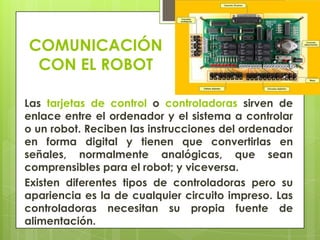 COMUNICACIÓN
CON EL ROBOT
Las tarjetas de control o controladoras sirven de
enlace entre el ordenador y el sistema a controlar
o un robot. Reciben las instrucciones del ordenador
en forma digital y tienen que convertirlas en
señales, normalmente analógicas, que sean
comprensibles para el robot; y viceversa.
Existen diferentes tipos de controladoras pero su
apariencia es la de cualquier circuito impreso. Las
controladoras necesitan su propia fuente de
alimentación.

 