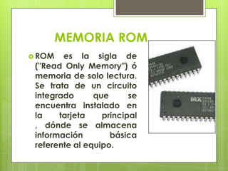 MEMORIA ROM
 ROM

es la sigla de
("Read Only Memory") ó
memoria de solo lectura.
Se trata de un circuito
integrado
que
se
encuentra instalado en
la
tarjeta
principal
, dónde se almacena
información
básica
referente al equipo.

 