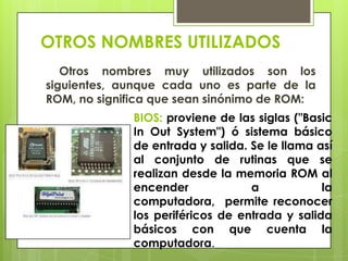 OTROS NOMBRES UTILIZADOS
Otros nombres muy utilizados son los
siguientes, aunque cada uno es parte de la
ROM, no significa que sean sinónimo de ROM:
BIOS: proviene de las siglas ("Basic
In Out System") ó sistema básico
de entrada y salida. Se le llama así
al conjunto de rutinas que se
realizan desde la memoria ROM al
encender
a
la
computadora, permite reconocer
los periféricos de entrada y salida
básicos con que cuenta la
computadora.

 