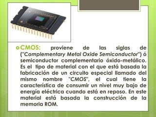  CMOS:

proviene
de
las
siglas
de
("Complementary Metal Oxide Semiconductor") ó
semiconductor complementario óxido-metálico.
Es el tipo de material con el que está basada la
fabricación de un circuito especial llamado del
mismo nombre "CMOS", el cual tiene la
característica de consumir un nivel muy bajo de
energía eléctrica cuando está en reposo. En este
material está basada la construcción de la
memoria ROM.

 