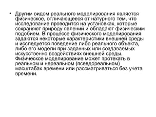 • Другим видом реального моделирования является
физическое, отличающееся от натурного тем, что
исследование проводится на установках, которые
сохраняют природу явлений и обладают физическим
подобием. В процессе физического моделирования
задаются некоторые характеристики внешней среды
и исследуется поведение либо реального объекта,
либо его модели при заданных или создаваемых
искусственно воздействиях внешней среды.
Физическое моделирование может протекать в
реальном и нереальном (псевдореальном)
масштабах времени или рассматриваться без учета
времени.

 