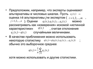 • Предположим, например, что эксперты оценивают
альтернативы в числовых шкалах. Пусть q j ( xi ) –
оценка i-й альтернативы j-м экспертом ( i = 1, 2,..., m ,
j = 1, 2,..., n ). Оценки
q1 ( xi ), q2 ( xi ),..., qn ( xi )
можно
рассматривать как «измерения» искомой «истинной
q( xi )
характеристики»
, считая отклонения
q j ( xi ) − q ( xi )
случайными величинами.
• В качестве приближения можно использовать
некоторую статистику q( xi ) = q(q1 ( xi ), q2 ( xi ),..., qn ( xi )) ;
обычно это выборочное среднее
1 n
q ( xi ) = ∑ q j ( xi )
n j =1

хотя можно использовать и другие статистики.

 