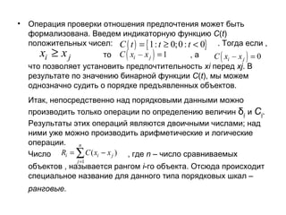 •

Операция проверки отношения предпочтения может быть
формализована. Введем индикаторную функцию C(t)
положительных чисел: C ( t ) = { 1: t ≥ 0;0 : t < 0} . Тогда если ,
xi ≥ x j
то C xi – x j = 1
,а
C xi – x j = 0
что позволяет установить предпочтительность xi перед xj. В
результате по значению бинарной функции C(t), мы можем
однозначно судить о порядке предъявленных объектов.

(

)

(

)

Итак, непосредственно над порядковыми данными можно
производить только операции по определению величин δij и Сij.
Результаты этих операций являются двоичными числами; над
ними уже можно производить арифметические и логические
операции.
n
Число Ri = ∑ C ( xi − x j ) , где n – число сравниваемых
j =1

объектов , называется рангом i-го объекта. Отсюда происходит
специальное название для данного типа порядковых шкал –
ранговые.

 